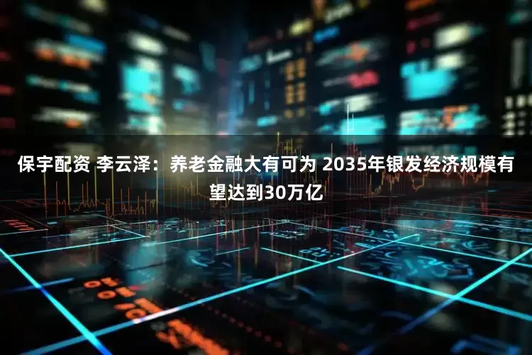 保宇配资 李云泽：养老金融大有可为 2035年银发经济规模有望达到30万亿