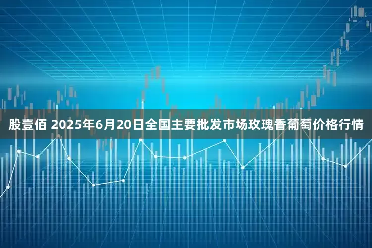股壹佰 2025年6月20日全国主要批发市场玫瑰香葡萄价格行情