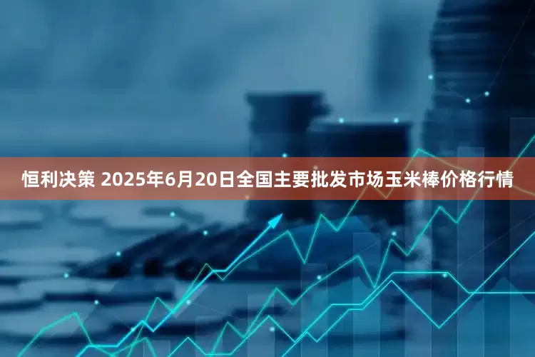 恒利决策 2025年6月20日全国主要批发市场玉米棒价格行情