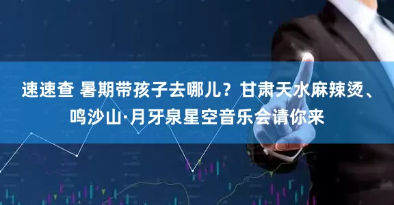 速速查 暑期带孩子去哪儿？甘肃天水麻辣烫、鸣沙山·月牙泉星空音乐会请你来