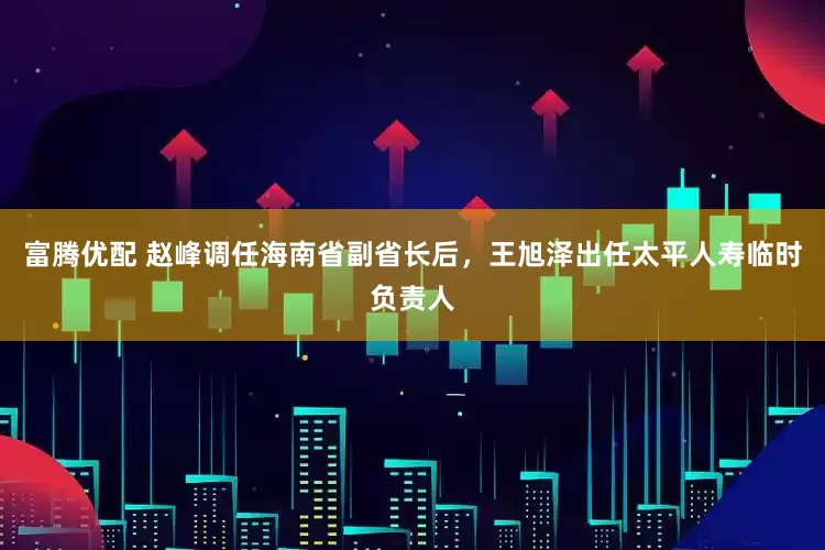富腾优配 赵峰调任海南省副省长后，王旭泽出任太平人寿临时负责人