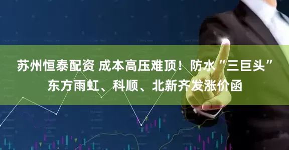 苏州恒泰配资 成本高压难顶！防水“三巨头”东方雨虹、科顺、北新齐发涨价函