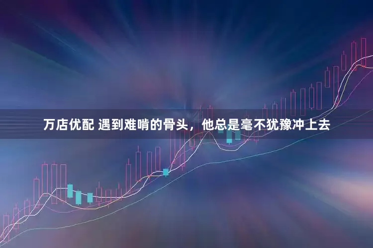 万店优配 遇到难啃的骨头，他总是毫不犹豫冲上去