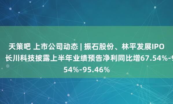 天策吧 上市公司动态 | 振石股份、林平发展IPO获受理，长川科技披露上半年业绩预告净利同比增67.54%-95.46%