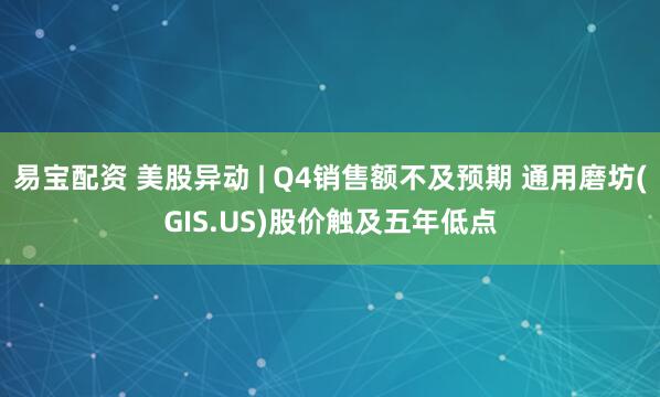 易宝配资 美股异动 | Q4销售额不及预期 通用磨坊(GIS.US)股价触及五年低点