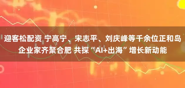 迎客松配资 宁高宁、宋志平、刘庆峰等千余位正和岛企业家齐聚合肥 共探“AI+出海”增长新动能