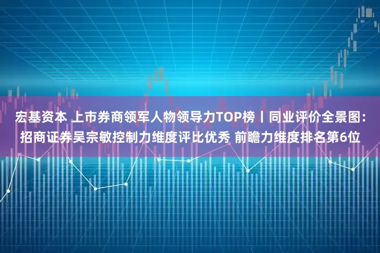 宏基资本 上市券商领军人物领导力TOP榜丨同业评价全景图：招商证券吴宗敏控制力维度评比优秀 前瞻力维度排名第6位