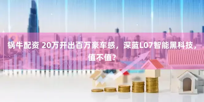 锅牛配资 20万开出百万豪车感，深蓝L07智能黑科技，值不值？