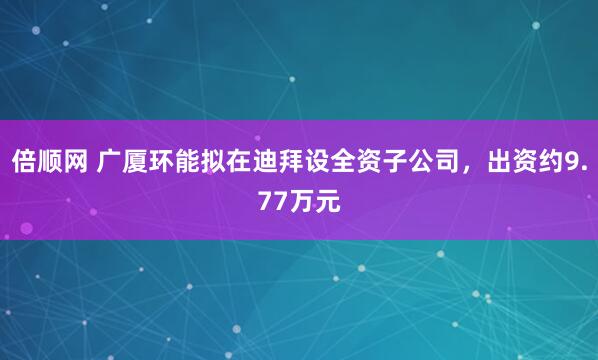 倍顺网 广厦环能拟在迪拜设全资子公司，出资约9.77万元