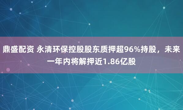 鼎盛配资 永清环保控股股东质押超96%持股，未来一年内将解押近1.86亿股