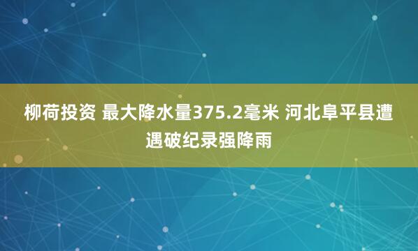 柳荷投资 最大降水量375.2毫米 河北阜平县遭遇破纪录强降雨