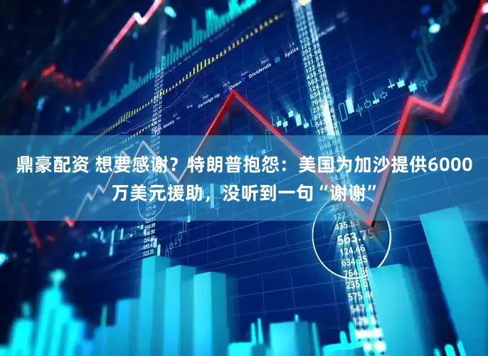 鼎豪配资 想要感谢？特朗普抱怨：美国为加沙提供6000万美元援助，没听到一句“谢谢”