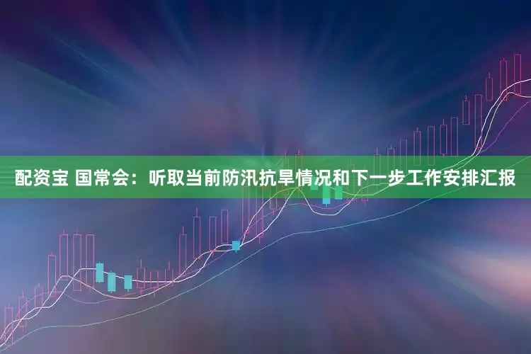 配资宝 国常会：听取当前防汛抗旱情况和下一步工作安排汇报