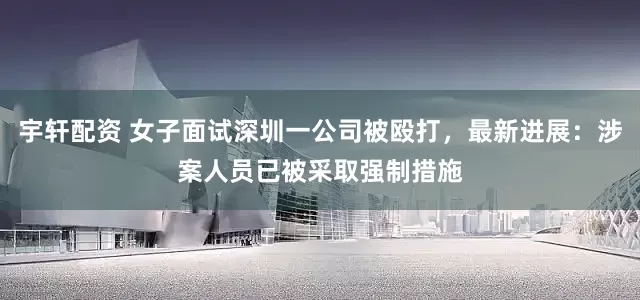 宇轩配资 女子面试深圳一公司被殴打，最新进展：涉案人员已被采取强制措施