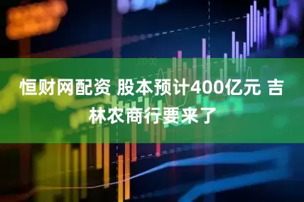 恒财网配资 股本预计400亿元 吉林农商行要来了