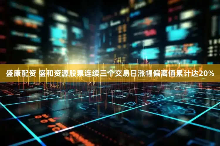 盛康配资 盛和资源股票连续三个交易日涨幅偏离值累计达20%
