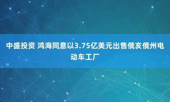 中盛投资 鸿海同意以3.75亿美元出售俄亥俄州电动车工厂