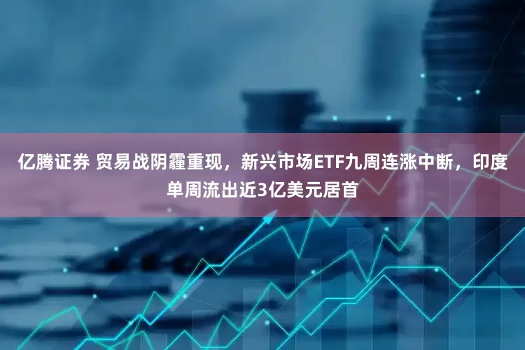 亿腾证券 贸易战阴霾重现，新兴市场ETF九周连涨中断，印度单周流出近3亿美元居首