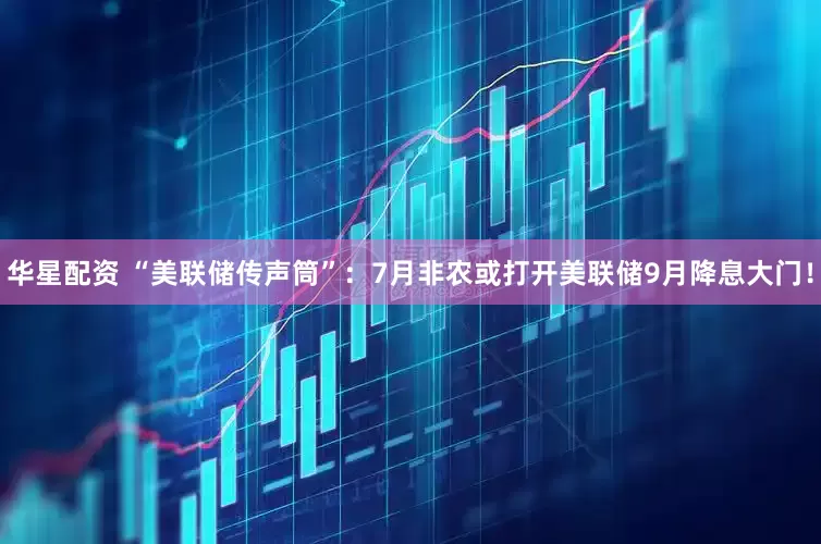 华星配资 “美联储传声筒”：7月非农或打开美联储9月降息大门！