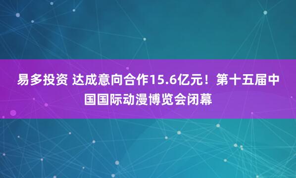 易多投资 达成意向合作15.6亿元！第十五届中国国际动漫博览会闭幕