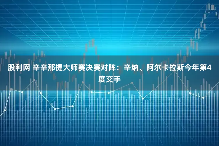 股利网 辛辛那提大师赛决赛对阵：辛纳、阿尔卡拉斯今年第4度交手