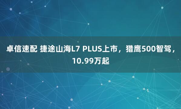 卓信速配 捷途山海L7 PLUS上市，猎鹰500智驾，10.99万起