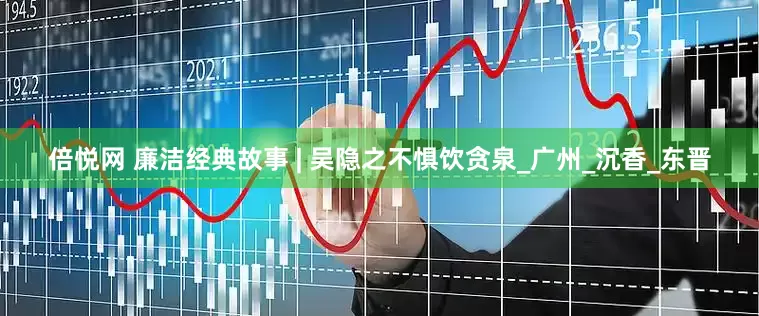 倍悦网 廉洁经典故事 | 吴隐之不惧饮贪泉_广州_沉香_东晋