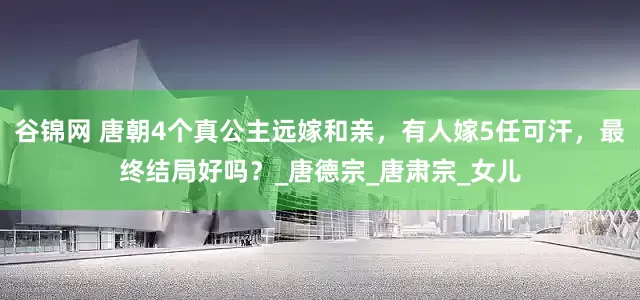 谷锦网 唐朝4个真公主远嫁和亲，有人嫁5任可汗，最终结局好吗？_唐德宗_唐肃宗_女儿