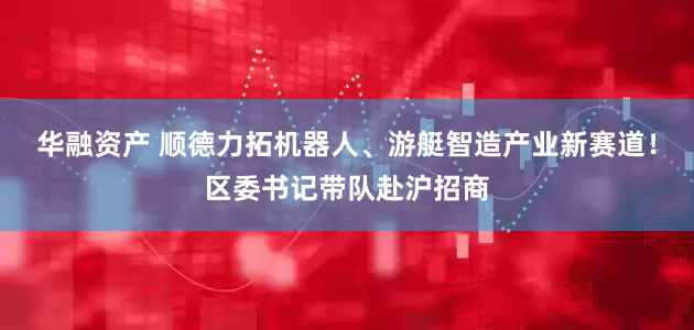 华融资产 顺德力拓机器人、游艇智造产业新赛道！区委书记带队赴沪招商