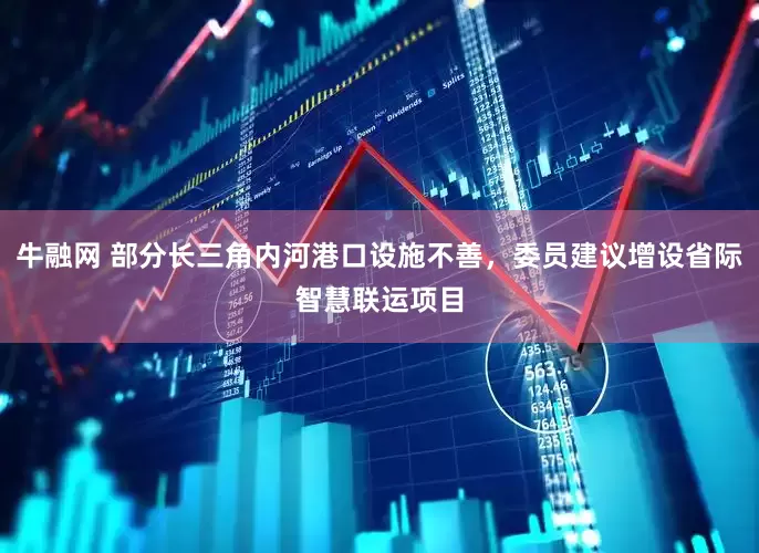牛融网 部分长三角内河港口设施不善，委员建议增设省际智慧联运项目