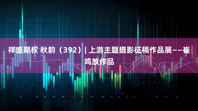祥盛期权 秋韵(392)| 上游主题摄影征稿作品展——崔鸣放作品