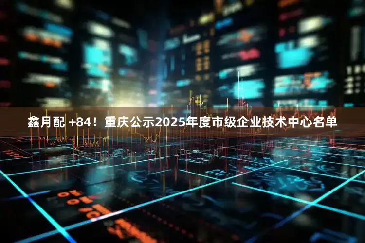 鑫月配 +84!重庆公示2025年度市级企业技术中心名单