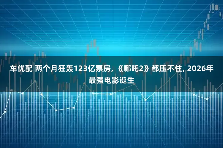 车优配 两个月狂轰123亿票房, 《哪吒2》都压不住, 2026年最强电影诞生