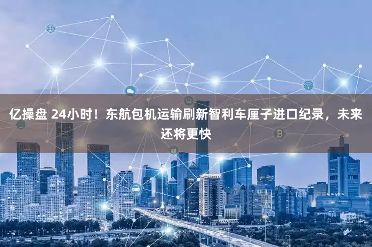 亿操盘 24小时!东航包机运输刷新智利车厘子进口纪录,未来还将更快