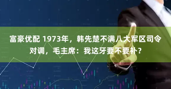 富豪优配 1973年，韩先楚不满八大军区司令对调，毛主席：我这牙要不要补？