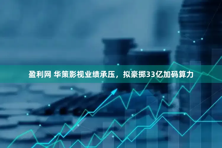 盈利网 华策影视业绩承压，拟豪掷33亿加码算力