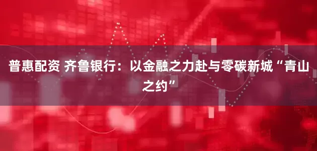 普惠配资 齐鲁银行：以金融之力赴与零碳新城“青山之约”
