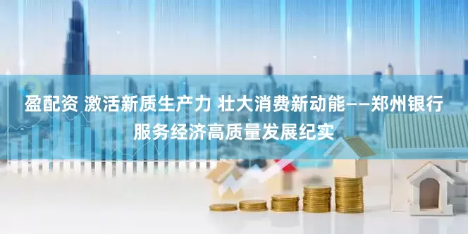 盈配资 激活新质生产力 壮大消费新动能——郑州银行服务经济高质量发展纪实
